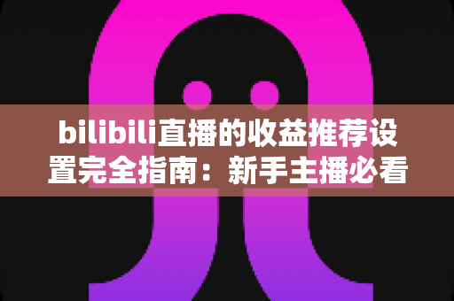 bilibili直播的收益推荐设置完全指南：新手主播必看的高效变现教程与优化策略