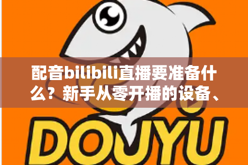 配音bilibili直播要准备什么？新手从零开播的设备、软件与内容全攻略