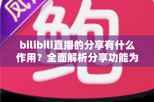 bilibili直播的分享有什么作用？全面解析分享功能为直播间带来的流量密码与成长价值