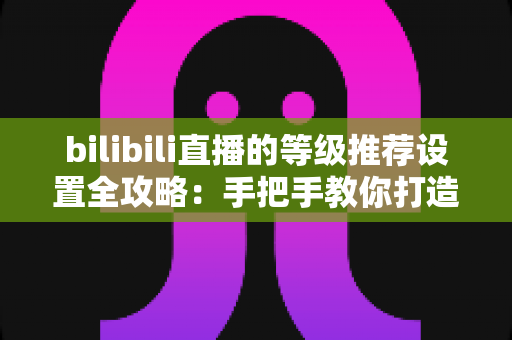 bilibili直播的等级推荐设置全攻略:手把手教你打造高质量互动直播间 bilibili直播的等级推荐设置全攻略:手把手教你打造高质量互动直播间