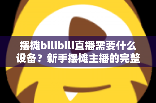 摆摊bilibili直播需要什么设备？新手摆摊主播的完整装备清单与实用指南