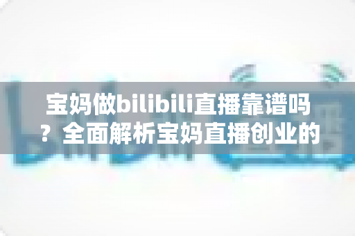 宝妈做bilibili直播靠谱吗？全面解析宝妈直播创业的真实收益、门槛与避坑指南