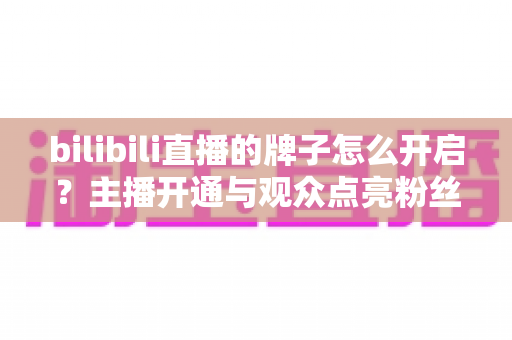 bilibili直播的牌子怎么开启？主播开通与观众点亮粉丝勋章一站式全攻略