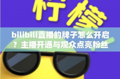 bilibili直播的牌子怎么开启？主播开通与观众点亮粉丝勋章一站式全攻略