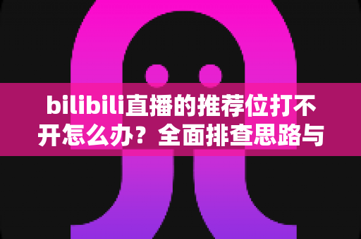 bilibili直播的推荐位打不开怎么办？全面排查思路与实用解决方案一文读懂