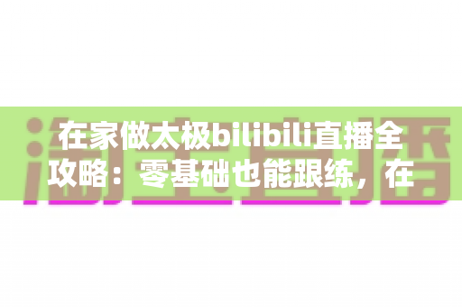 在家做太极bilibili直播全攻略：零基础也能跟练，在家练出健康好体态