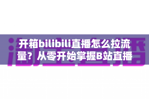 开箱bilibili直播怎么拉流量？从零开始掌握B站直播涨人气实战攻略