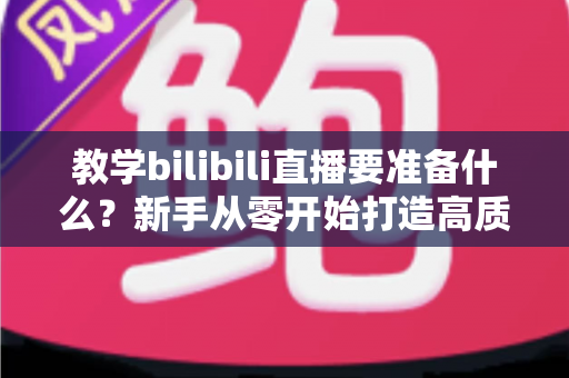 教学bilibili直播要准备什么？新手从零开始打造高质量在线课堂的完整指南