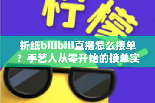 折纸bilibili直播怎么接单？手艺人从零开始的接单实战全攻略