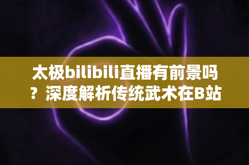太极bilibili直播有前景吗?深度解析传统武术在B站的直播机遇、挑战与变现潜力 太极bilibili直播有前景吗?深度解析传统武术在B站的直播机遇、挑战与变现潜力