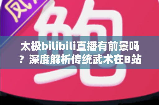 太极bilibili直播有前景吗?深度解析传统武术在B站的直播机遇、挑战与变现潜力 太极bilibili直播有前景吗?深度解析传统武术在B站的直播机遇、挑战与变现潜力