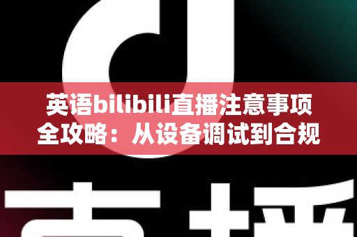 英语bilibili直播注意事项全攻略：从设备调试到合规运营的新手主播实战指南