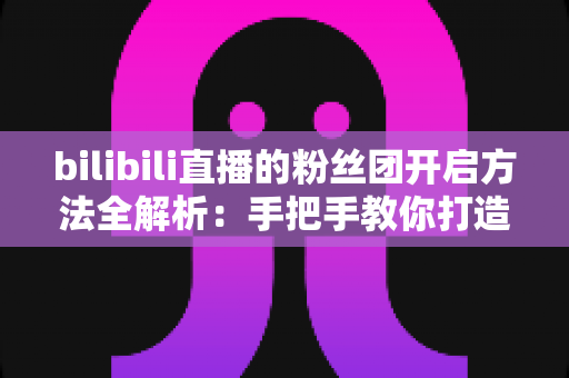 bilibili直播的粉丝团开启方法全解析：手把手教你打造高粘性B站直播社群