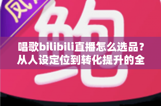 唱歌bilibili直播怎么选品？从人设定位到转化提升的全流程实战指南