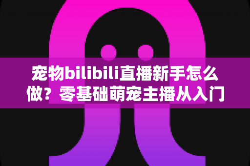 宠物bilibili直播新手怎么做?零基础萌宠主播从入门到起号的完整指南 宠物bilibili直播新手怎么做?零基础萌宠主播从入门到起号的完整指南