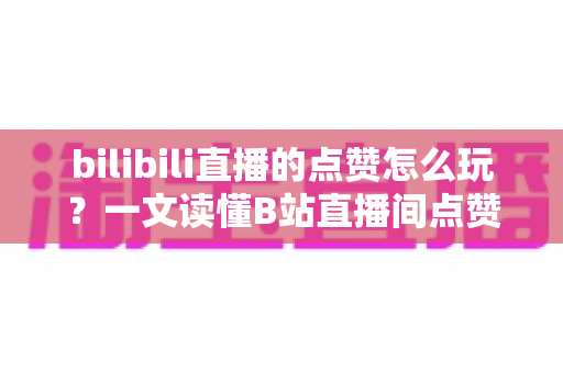 bilibili直播的点赞怎么玩？一文读懂B站直播间点赞玩法与互动技巧全攻略