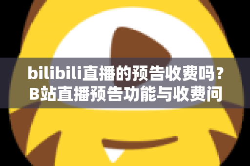 bilibili直播的预告收费吗?B站直播预告功能与收费问题全解析 bilibili直播的预告收费吗?B站直播预告功能与收费问题全解析