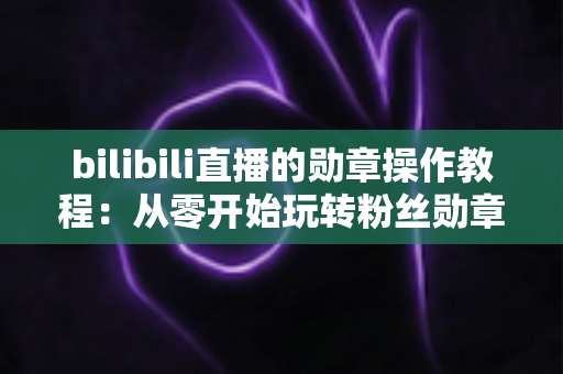 bilibili直播的勋章操作教程：从零开始玩转粉丝勋章的完整指南