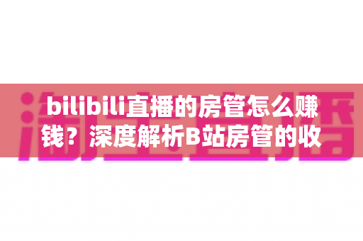 bilibili直播的房管怎么赚钱?深度解析B站房管的收入来源与变现路径 bilibili直播的房管怎么赚钱?深度解析B站房管的收入来源与变现路径