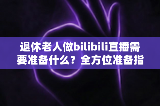 退休老人做bilibili直播需要准备什么?全方位准备指南助银发族开启精彩主播人生 退休老人做bilibili直播需要准备什么?全方位准备指南助银发族开启精彩主播人生