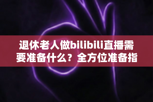 退休老人做bilibili直播需要准备什么？全方位准备指南助银发族开启精彩主播人生