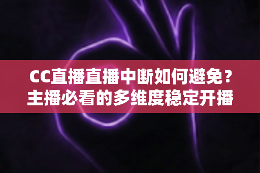 CC直播直播中断如何避免？主播必看的多维度稳定开播指南与实战经验分享