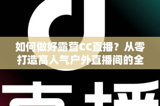 如何做好露营CC直播？从零打造高人气户外直播间的全流程实战指南