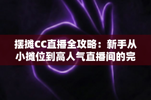 摆摊CC直播全攻略：新手从小摊位到高人气直播间的完整实操指南