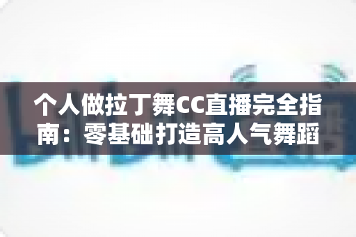 个人做拉丁舞CC直播完全指南：零基础打造高人气舞蹈直播间的实战秘籍