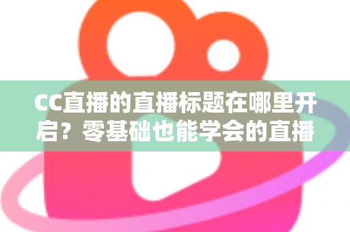 CC直播的直播标题在哪里开启?零基础也能学会的直播标题设置全流程指南与实用技巧分享 CC直播的直播标题在哪里开启?零基础也能学会的直播标题设置全流程指南与实用技巧分享