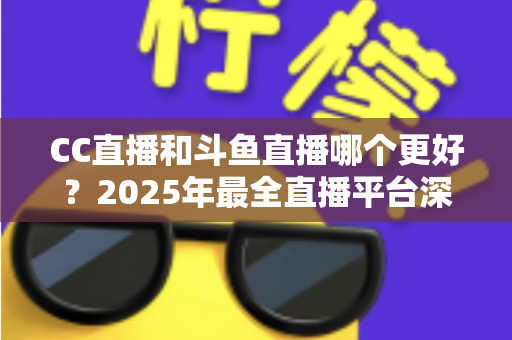 CC直播和斗鱼直播哪个更好？2025年最全直播平台深度对比评测与选择指南