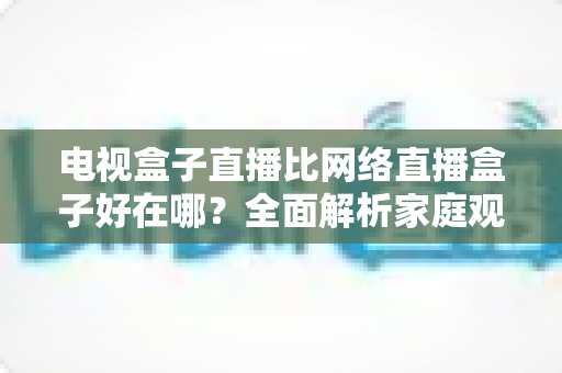 电视盒子直播比网络直播盒子好在哪？全面解析家庭观影方案的选择智慧