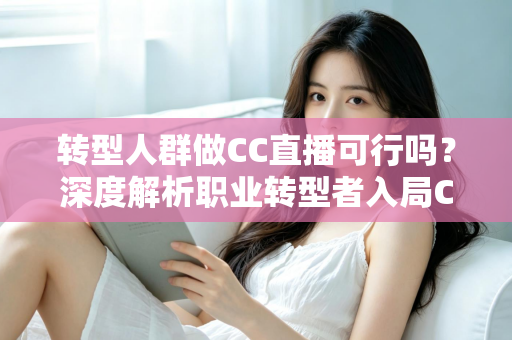转型人群做CC直播可行吗？深度解析职业转型者入局CC直播的机遇、挑战与实操路径