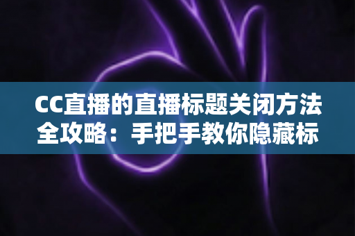 CC直播的直播标题关闭方法全攻略：手把手教你隐藏标题，打造清爽直播间