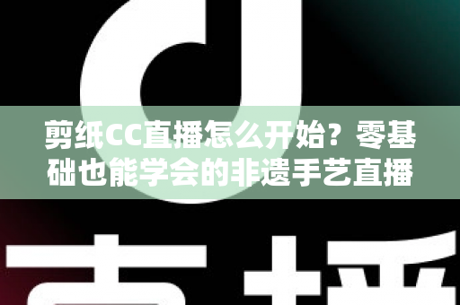 剪纸CC直播怎么开始?零基础也能学会的非遗手艺直播全攻略 剪纸CC直播怎么开始?零基础也能学会的非遗手艺直播全攻略