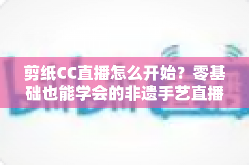 剪纸CC直播怎么开始?零基础也能学会的非遗手艺直播全攻略 剪纸CC直播怎么开始?零基础也能学会的非遗手艺直播全攻略