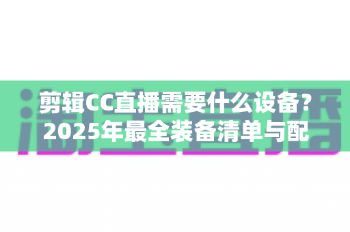 剪辑CC直播需要什么设备？2025年最全装备清单与配置指南