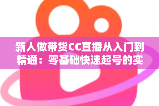 新人做带货CC直播从入门到精通：零基础快速起号的实用指南与避坑手册