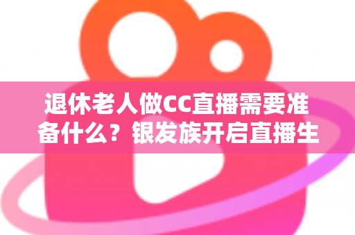 退休老人做CC直播需要准备什么？银发族开启直播生活的完整准备指南