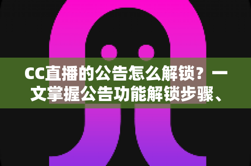 CC直播的公告怎么解锁？一文掌握公告功能解锁步骤、查看方法与常见问题全解析