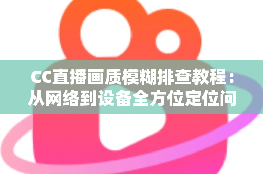 CC直播画质模糊排查教程：从网络到设备全方位定位问题，轻松恢复高清观看体验