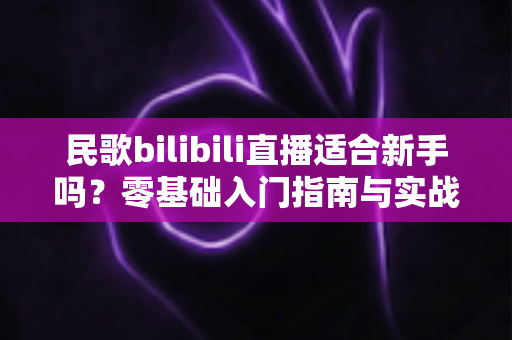 民歌bilibili直播适合新手吗？零基础入门指南与实战建议全解析
