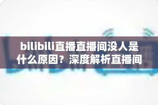 bilibili直播直播间没人是什么原因？深度解析直播间冷场根源与快速涨人气实战指南