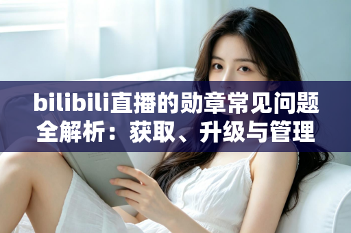 bilibili直播的勋章常见问题全解析：获取、升级与管理一文读懂