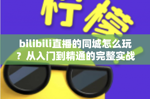 bilibili直播的同城怎么玩？从入门到精通的完整实战指南