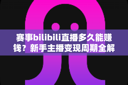 赛事bilibili直播多久能赚钱？新手主播变现周期全解析与实战指南