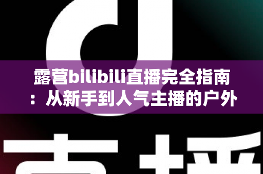露营bilibili直播完全指南：从新手到人气主播的户外直播实战手册