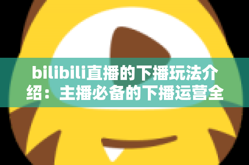 bilibili直播的下播玩法介绍：主播必备的下播运营全攻略