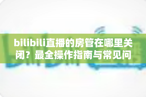 bilibili直播的房管在哪里关闭?最全操作指南与常见问题详解 bilibili直播的房管在哪里关闭?最全操作指南与常见问题详解