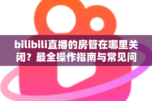 bilibili直播的房管在哪里关闭？最全操作指南与常见问题详解